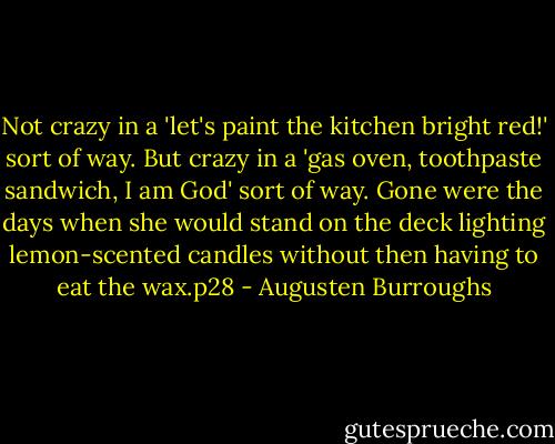 Not crazy in a 'let's paint the kitchen bright red!' sort of way. But crazy in a 'gas oven, toothpaste sandwich, I am God' sort of way. Gone were the days when she would stand on the deck lighting lemon-scented candles without then having to eat the wax.p28 - Augusten Burroughs