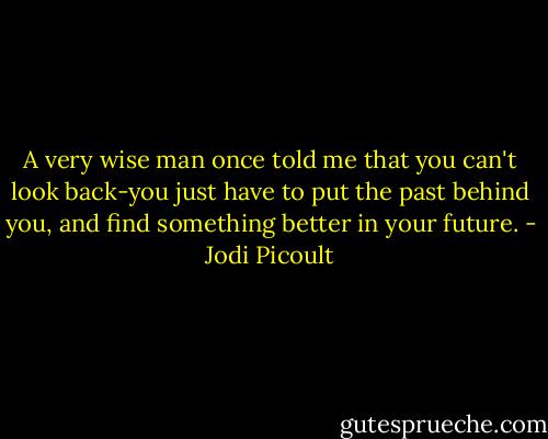 A very wise man once told me that you can't look back-you just have to put the past behind you, and find something better in your future. - Jodi Picoult