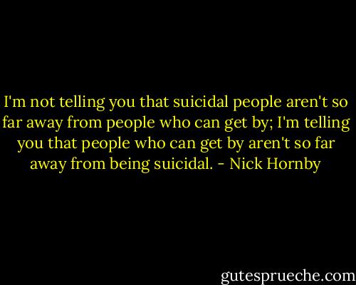 I'm not telling you that suicidal people aren't so far away from people who can get by; I'm telling you that people who can get by aren't so far away from being suicidal. - Nick Hornby
