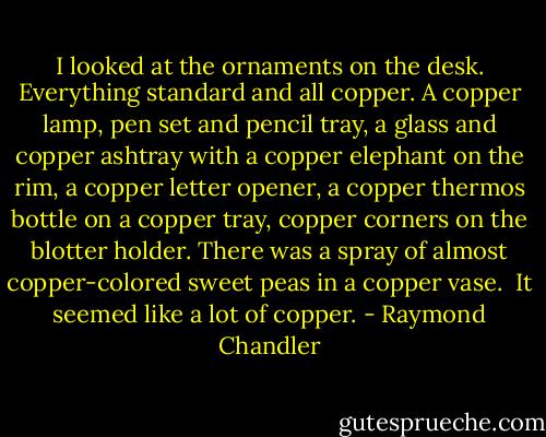 I looked at the ornaments on the desk. Everything standard and all copper. A copper lamp, pen set and pencil tray, a glass and copper ashtray with a copper elephant on the rim, a copper letter opener, a copper thermos bottle on a copper tray, copper corners on the blotter holder. There was a spray of almost copper-colored sweet peas in a copper vase.<br /><br />It seemed like a lot of copper. - Raymond Chandler
