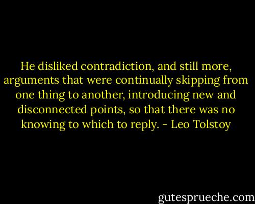 He disliked contradiction, and still more, arguments that were continually skipping from one thing to another, introducing new and disconnected points, so that there was no knowing to which to reply. - Leo Tolstoy