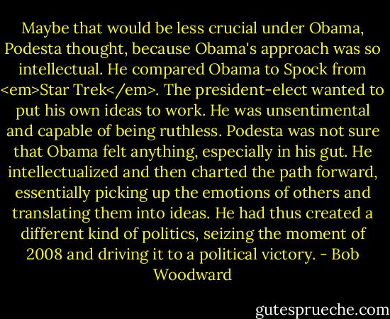 Maybe that would be less crucial under Obama, Podesta thought, because Obama's approach was so intellectual. He compared Obama to Spock from <em>Star Trek</em>. The president-elect wanted to put his own ideas to work. He was unsentimental and capable of being ruthless. Podesta was not sure that Obama felt anything, especially in his gut. He intellectualized and then charted the path forward, essentially picking up the emotions of others and translating them into ideas. He had thus created a different kind of politics, seizing the moment of 2008 and driving it to a political victory. - Bob Woodward