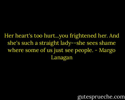 Her heart's too hurt...you frightened her. And she's such a straight lady--she sees shame where some of us just see people. - Margo Lanagan