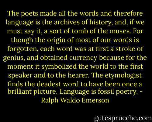 The poets made all the words and therefore language is the archives of history, and, if we must say it, a sort of tomb of the muses. For though the origin of most of our words is forgotten, each word was at first a stroke of genius, and obtained currency because for the moment it symbolized the world to the first speaker and to the hearer. The etymologist finds the deadest word to have been once a brilliant picture. Language is fossil poetry. - Ralph Waldo Emerson