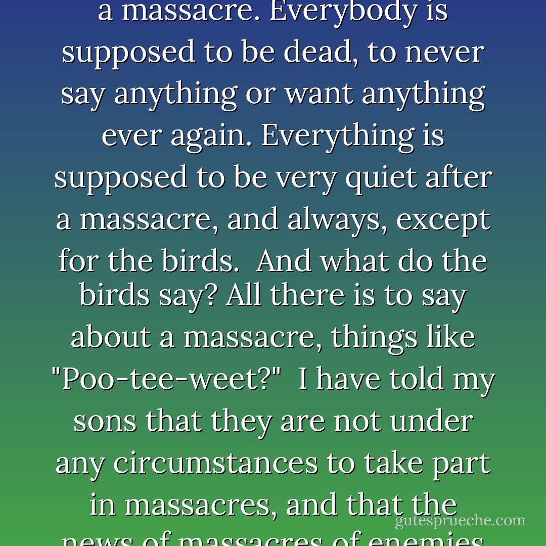 It is so short and jumbled and jangled, Sam, because there is nothing intelligent to say about a massacre. Everybody is supposed to be dead, to never say anything or want anything ever again. Everything is supposed to be very quiet after a massacre, and always, except for the birds.<br /><br />And what do the birds say? All there is to say about a massacre, things like "Poo-tee-weet?"<br /><br />I have told my sons that they are not under any circumstances to take part in massacres, and that the news of massacres of enemies is not to fill them with satisfaction or glee. - Kurt Vonnegut Jr.