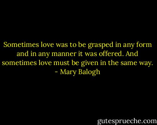 Sometimes love was to be grasped in any form and in any manner it was offered. And sometimes love must be given in the same way. - Mary Balogh