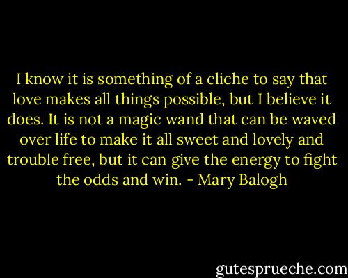 I know it is something of a cliche to say that love makes all things possible, but I believe it does. It is not a magic wand that can be waved over life to make it all sweet and lovely and trouble free, but it can give the energy to fight the odds and win. - Mary Balogh