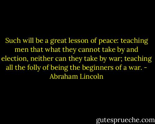 Such will be a great lesson of peace: teaching men that what they cannot take by and election, neither can they take by war; teaching all the folly of being the beginners of a war. - Abraham Lincoln