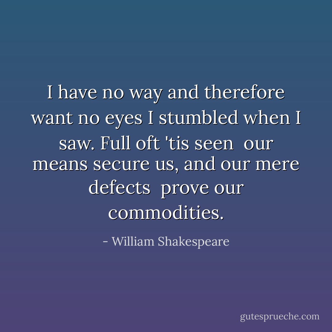 I have no way and therefore want no eyes<br />I stumbled when I saw. Full oft 'tis seen<br /> our means secure us, and our mere defects<br /> prove our commodities. - William Shakespeare