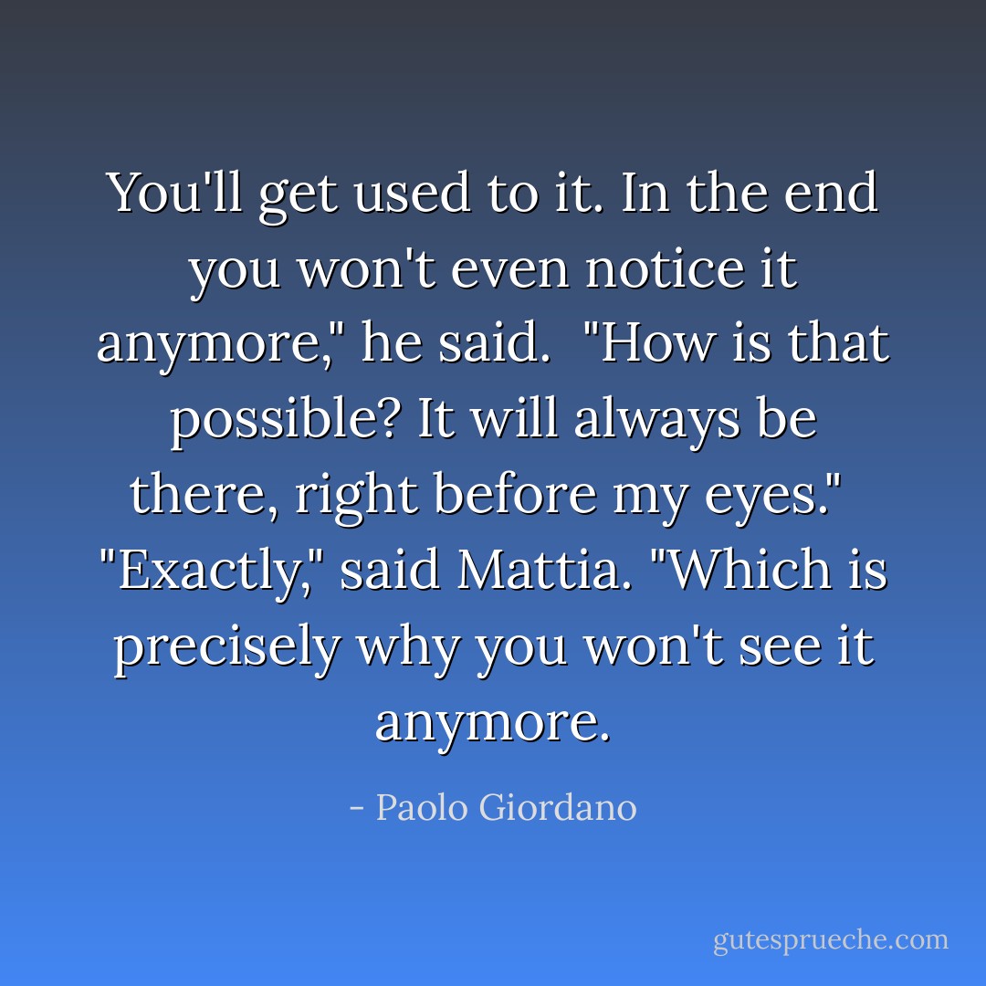 You'll get used to it. In the end you won't even notice it anymore," he said.<br /><br />"How is that possible? It will always be there, right before my eyes."<br /><br />"Exactly," said Mattia. "Which is precisely why you won't see it anymore. - Paolo Giordano