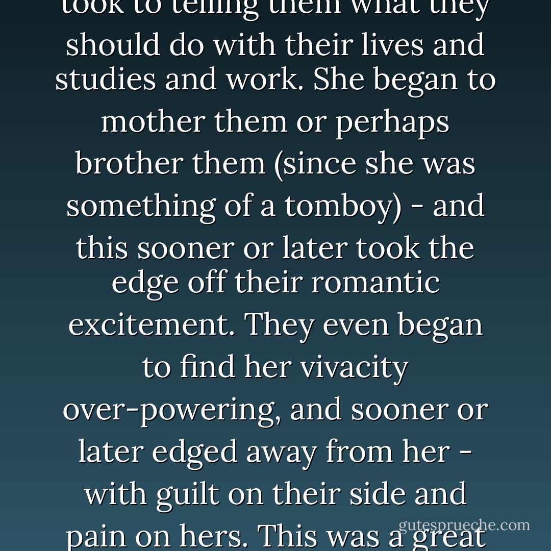 She was quite pretty too in those days; indeed, perhaps she still was. But for some reason none of her boyfriends remained boyfriends for long. She had a very decided personality and fairly soon took to telling them what they should do with their lives and studies and work. She began to mother them or perhaps brother them (since she was something of a tomboy) - and this sooner or later took the edge off their romantic excitement. They even began to find her vivacity over-powering, and sooner or later edged away from her - with guilt on their side and pain on hers. This was a great pity, for Kalpana Gaur was a lively, affectionate, and intelligent woman, and deserved some recompense for the help and happiness she gave others - Vikram Seth