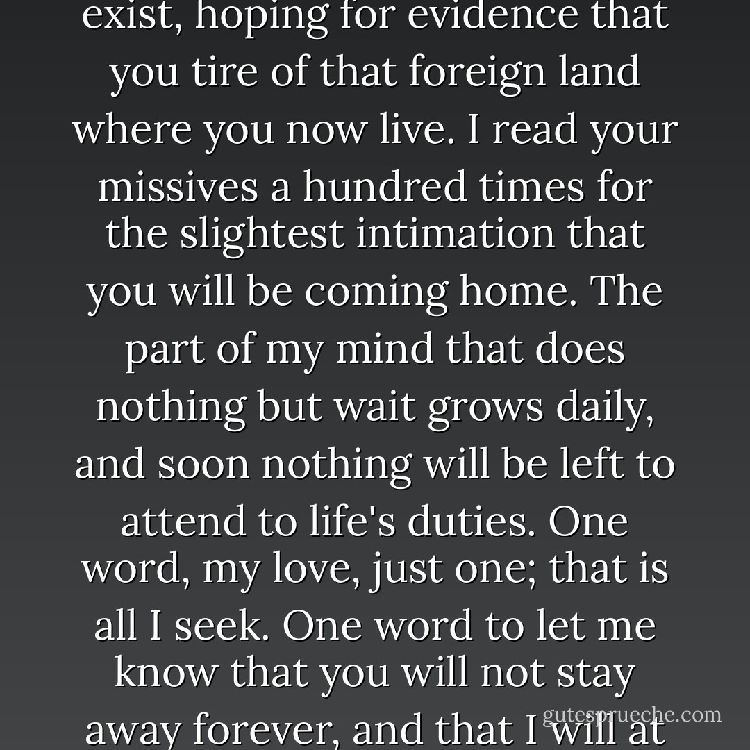 My incomparable beloved,<br /><br /> Seven months you have been gone, and I fear you will never return. I await your brief, infrequent letters like a boy, desperate for any small indication that you remember I exist, hoping for evidence that you tire of that foreign land where you now live. I read your missives a hundred times for the slightest intimation that you will be coming home. The part of my mind that does nothing but wait grows daily, and soon nothing will be left to attend to life's duties. One word, my love, just one; that is all I seek. One word to let me know that you will not stay away forever, and that I will at least have your presence and friendship in my life, even if I can never have your passion and your love."<br /><br />--Julian Hampton to Penelope, Countess of Glasbury - Madeline Hunter