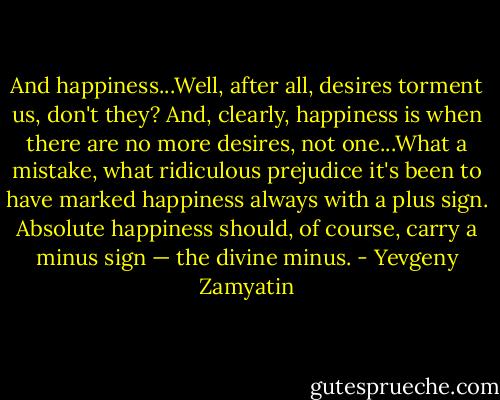 And happiness...Well, after all, desires torment us, don't they? And, clearly, happiness is when there are no more desires, not one...What a mistake, what ridiculous prejudice it's been to have marked happiness always with a plus sign. Absolute happiness should, of course, carry a minus sign — the divine minus. - Yevgeny Zamyatin