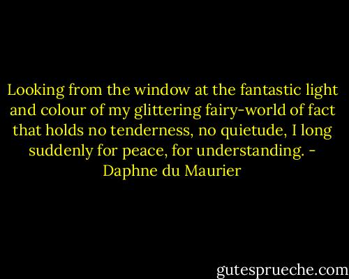 Looking from the window at the fantastic light and colour of my glittering fairy-world of fact that holds no tenderness, no quietude, I long suddenly for peace, for understanding. - Daphne du Maurier