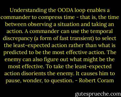 Understanding the OODA loop enables a commander to compress time - that is, the time between observing a situation and taking an action. A commander can use the temporal discrepancy (a form of fast transient) to select the least-expected action rather than what is predicted to be the most effective action. The enemy can also figure out what might be the most effective. To take the least-expected action disorients the enemy. It causes him to pause, wonder, to question. - Robert Coram