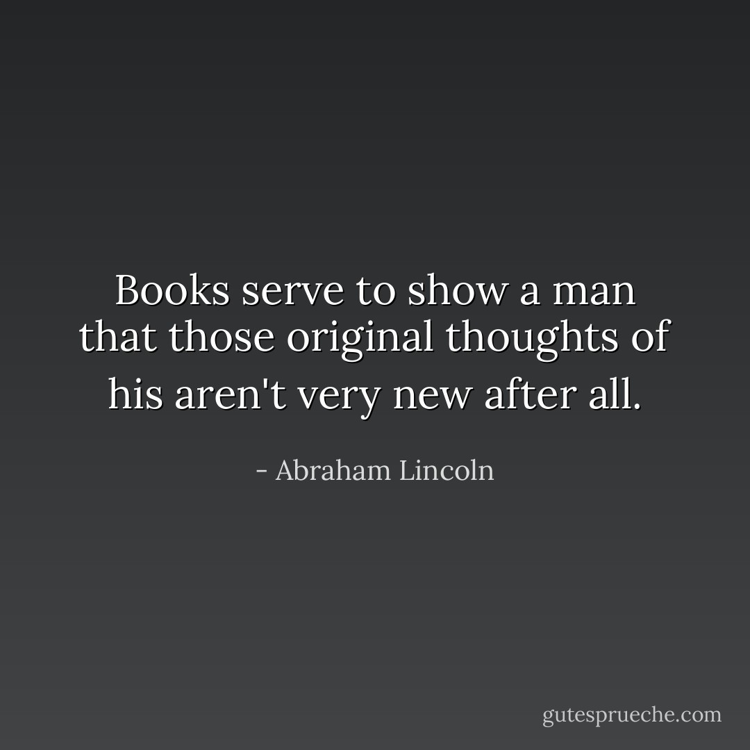 Books serve to show a man that those original thoughts of his aren't very new after all. - Abraham Lincoln