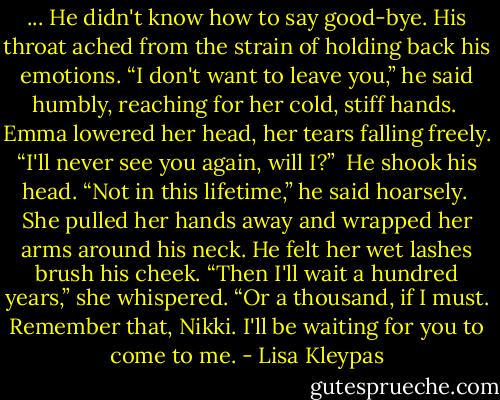 ... He didn't know how to say good-bye. His throat ached from the strain of holding back his emotions. “I don't want to leave you,” he said humbly, reaching for her cold, stiff hands.<br /><br />Emma lowered her head, her tears falling freely. “I'll never see you again, will I?”<br /><br />He shook his head. “Not in this lifetime,” he said hoarsely.<br /><br />She pulled her hands away and wrapped her arms around his neck. He felt her wet lashes brush his cheek. “Then I'll wait a hundred years,” she whispered. “Or a thousand, if I must. Remember that, Nikki. I'll be waiting for you to come to me. - Lisa Kleypas