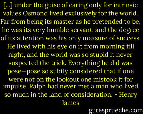[...] under the guise of caring only for intrinsic values Osmond lived exclusively for the world. Far from being its master as he pretended to be, he was its very humble servant, and the degree of its attention was his only measure of success. He lived with his eye on it from morning till night, and the world was so stupid it never suspected the trick. Everything he did was pose—pose so subtly considered that if one were not on the lookout one mistook it for impulse. Ralph had never met a man who lived so much in the land of consideration. - Henry James