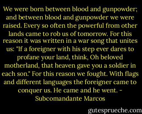 We were born between blood and gunpowder; and between blood and gunpowder we were raised. Every so often the powerful from other lands came to rob us of tomorrow. For this reason it was written in a war song that unites us: "If a foreigner with his step ever dares to profane your land, think, Oh beloved motherland, that heaven gave you a soldier in each son." For this reason we fought. With flags and different languages the foreigner came to conquer us. He came and he went. - Subcomandante Marcos