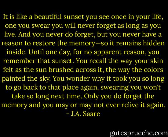 It is like a beautiful sunset you see once in your life, one you swear you will never forget as long as you live. And you never do forget, but you never have a reason to restore the memory—so it remains hidden inside. Until one day, for no apparent reason, you remember that sunset. You recall the way your skin felt as the sun brushed across it, the way the colors painted the sky. You wonder why it took you so long to go back to that place again, swearing you won't take so long next time. Only you do forget the memory and you may or may not ever relive it again. - J.A. Saare
