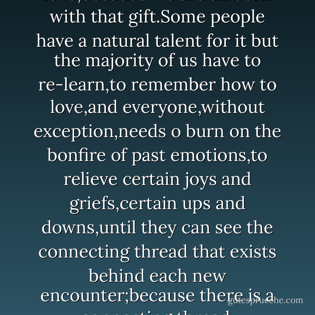Everyone knows how to love,because we are all born with that gift.Some people have a natural talent for it but the majority of us have to re-learn,to remember how to love,and everyone,without exception,needs o burn on the bonfire of past emotions,to relieve certain joys and griefs,certain ups and downs,until they can see the connecting thread that exists behind each new encounter;because there is a connecting thread. - Paulo Coelho
