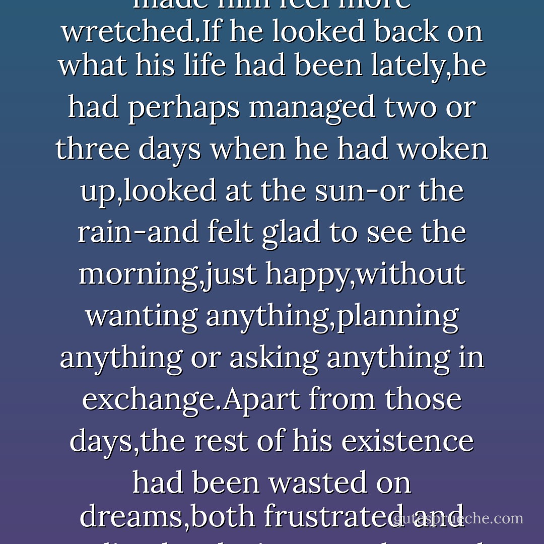 While most of humanity was scrabbling for a piece of bread,a roof over their head and a job that would allow them to live with dignity,Ralf Hart had all of that,and it only made him feel more wretched.If he looked back on what his life had been lately,he had perhaps managed two or three days when he had woken up,looked at the sun-or the rain-and felt glad to see the morning,just happy,without wanting anything,planning anything or asking anything in exchange.Apart from those days,the rest of his existence had been wasted on dreams,both frustrated and realized-a desire to go beyond himself,to go beyond his limitations;he had spent his life trying to prove something,but he didn't know what or to whom. - Paulo Coelho