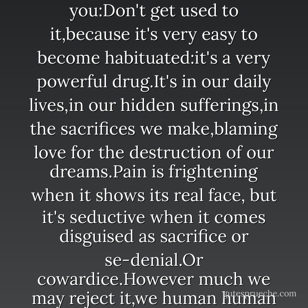 You experienced pain yesterday and you discovered that it led to pleasure.You experienced it today and found peace.That's why I'm telling you:Don't get used to it,because it's very easy to become habituated:it's a very powerful drug.It's in our daily lives,in our hidden sufferings,in the sacrifices we make,blaming love for the destruction of our dreams.Pain is frightening when it shows its real face, but it's seductive when it comes disguised as sacrifice or se-denial.Or cowardice.However much we may reject it,we human human beings always find a way of being with pain,of flirting with it and making it part of our lives. - Paulo Coelho