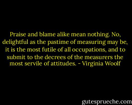 Praise and blame alike mean nothing. No, delightful as the pastime of measuring may be, it is the most futile of all occupations, and to submit to the decrees of the measurers the most servile of attitudes. - Virginia Woolf