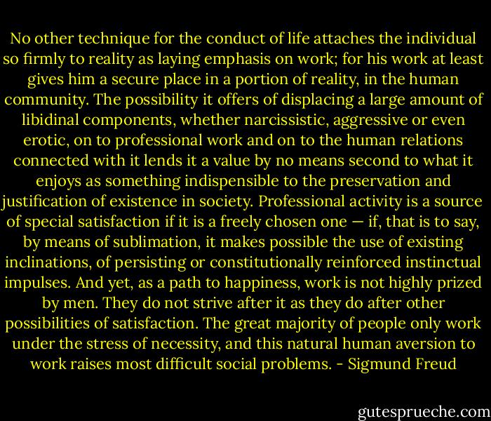 No other technique for the conduct of life attaches the individual so firmly to reality as laying emphasis on work; for his work at least gives him a secure place in a portion of reality, in the human community. The possibility it offers of displacing a large amount of libidinal components, whether narcissistic, aggressive or even erotic, on to professional work and on to the human relations connected with it lends it a value by no means second to what it enjoys as something indispensible to the preservation and justification of existence in society. Professional activity is a source of special satisfaction if it is a freely chosen one — if, that is to say, by means of sublimation, it makes possible the use of existing inclinations, of persisting or constitutionally reinforced instinctual impulses. And yet, as a path to happiness, work is not highly prized by men. They do not strive after it as they do after other possibilities of satisfaction. The great majority of people only work under the stress of necessity, and this natural human aversion to work raises most difficult social problems. - Sigmund Freud