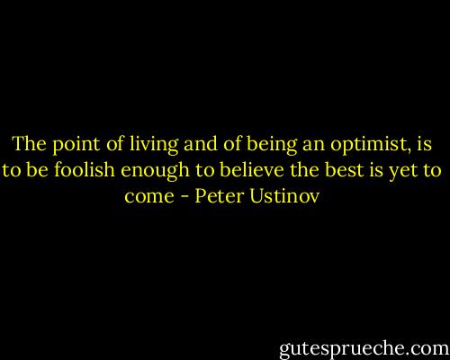 The point of living and of being an optimist, is to be foolish enough to believe the best is yet to come - Peter Ustinov