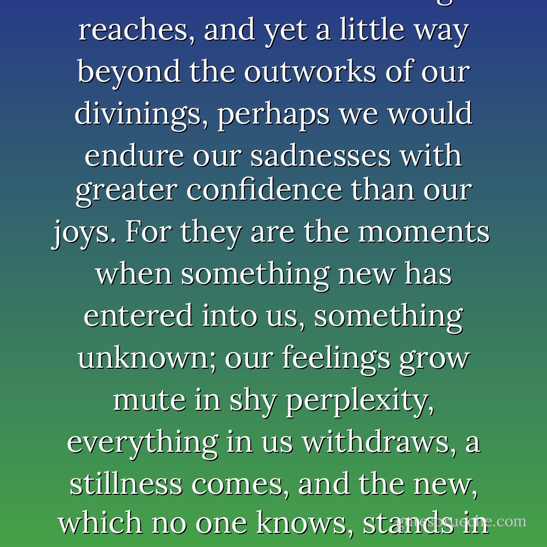 Were it possible for us to see further than our knowledge reaches, and yet a little way beyond the outworks of our divinings, perhaps we would endure our sadnesses with greater confidence than our joys. For they are the moments when something new has entered into us, something unknown; our feelings grow mute in shy perplexity, everything in us withdraws, a stillness comes, and the new, which no one knows, stands in the midst of it and is silent. - Rainer Maria Rilke