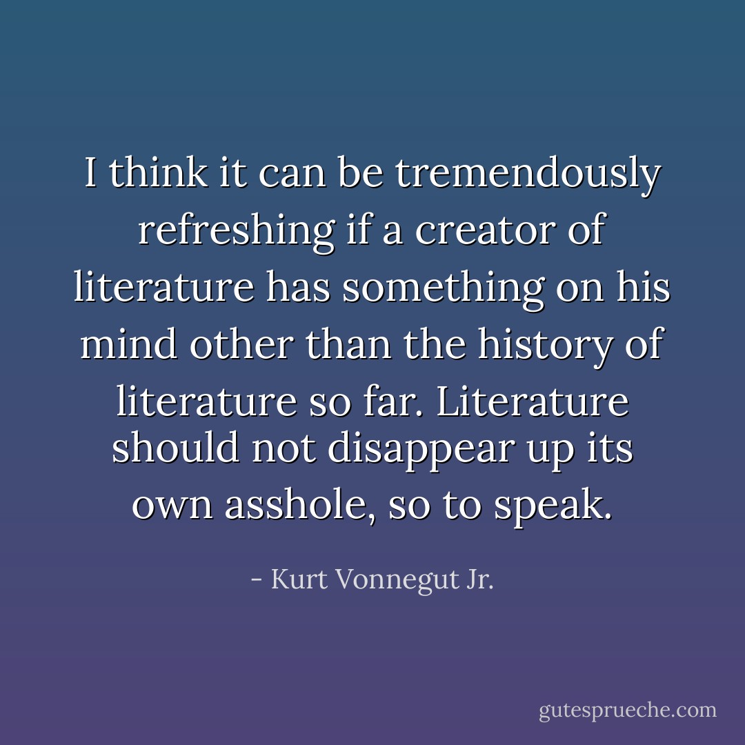 I think it can be tremendously refreshing if a creator of literature has something on his mind other than the history of literature so far. Literature should not disappear up its own asshole, so to speak. - Kurt Vonnegut Jr.