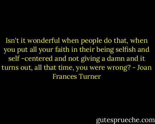 Isn't it wonderful when people do that, when you put all your faith in their being selfish and self -centered and not giving a damn and it turns out, all that time, you were wrong? - Joan Frances Turner