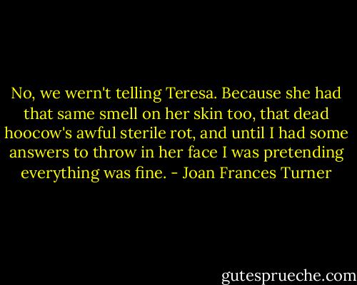 No, we wern't telling Teresa. Because she had that same smell on her skin too, that dead hoocow's awful sterile rot, and until I had some answers to throw in her face I was pretending everything was fine. - Joan Frances Turner