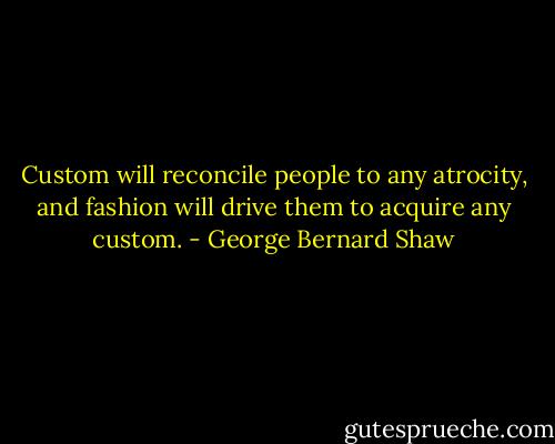 Custom will reconcile people to any atrocity, and fashion will drive them to acquire any custom. - George Bernard Shaw