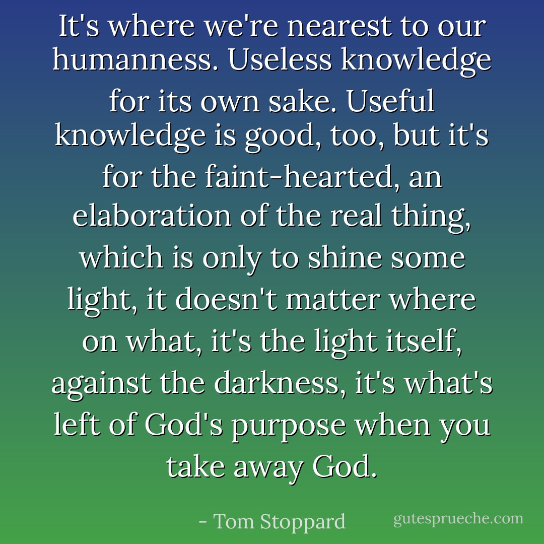 It's where we're nearest to our humanness. Useless knowledge for its own sake. Useful knowledge is good, too, but it's for the faint-hearted, an elaboration of the real thing, which is only to shine some light, it doesn't matter where on what, it's the light itself, against the darkness, it's what's left of God's purpose when you take away God. - Tom Stoppard