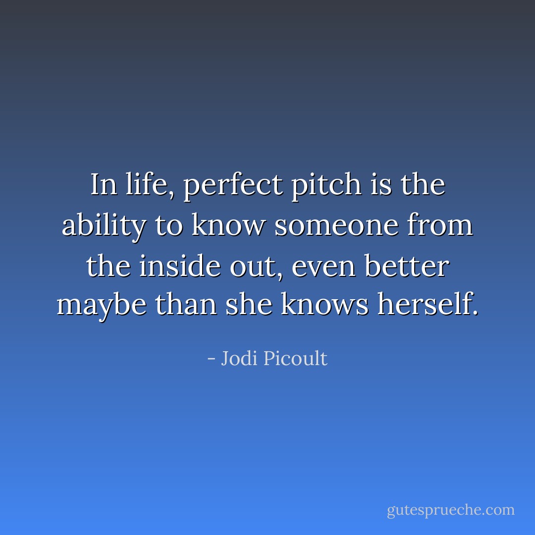 In life, perfect pitch is the ability to know someone from the inside out, even better maybe than she knows herself. - Jodi Picoult