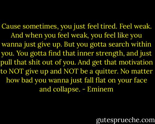 Cause sometimes, you just feel tired. Feel weak. And when you feel weak, you feel like you wanna just give up. But you gotta search within you. You gotta find that inner strength, and just pull that shit out of you. And get that motivation to NOT give up and NOT be a quitter. No matter how bad you wanna just fall flat on your face and collapse. - Eminem