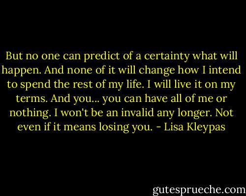 But no one can predict of a certainty what will happen. And none of it will change how I intend to spend the rest of my life. I will live it on my terms. And you... you can have all of me or nothing. I won't be an invalid any longer. Not even if it means losing you. - Lisa Kleypas
