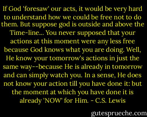 If God 'foresaw' our acts, it would be very hard to understand how we could be free not to do them. But suppose god is outside and above the Time-line... You never supposed that your actions at this moment were any less free because God knows what you are doing. Well, He know your tomorrow's actions in just the same way--because He is already in tomorrow and can simply watch you. In a sense, He does not know your action till you have done it: but the moment at which you have done it is already 'NOW' for Him. - C.S. Lewis