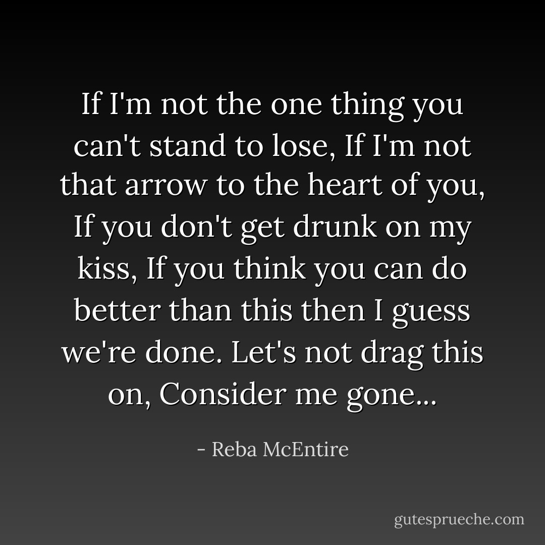 If I'm not the one thing you can't stand to lose,<br />If I'm not that arrow to the heart of you,<br />If you don't get drunk on my kiss,<br />If you think you can do better than this then I guess we're done.<br />Let's not drag this on,<br />Consider me gone... - Reba McEntire