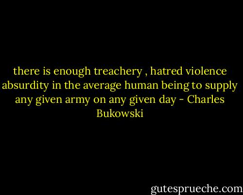 there is enough treachery , hatred violence absurdity in the average human being to supply any given army on any given day - Charles Bukowski
