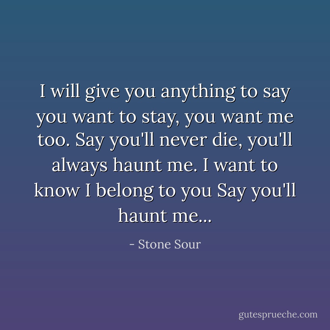I will give you anything to say you want to stay, you want me too.<br />Say you'll never die, you'll always haunt me.<br />I want to know I belong to you<br />Say you'll haunt me... - Stone Sour