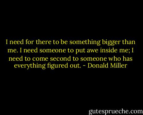 I need for there to be something bigger than me. I need someone to put awe inside me; I need to come second to someone who has everything figured out. - Donald Miller