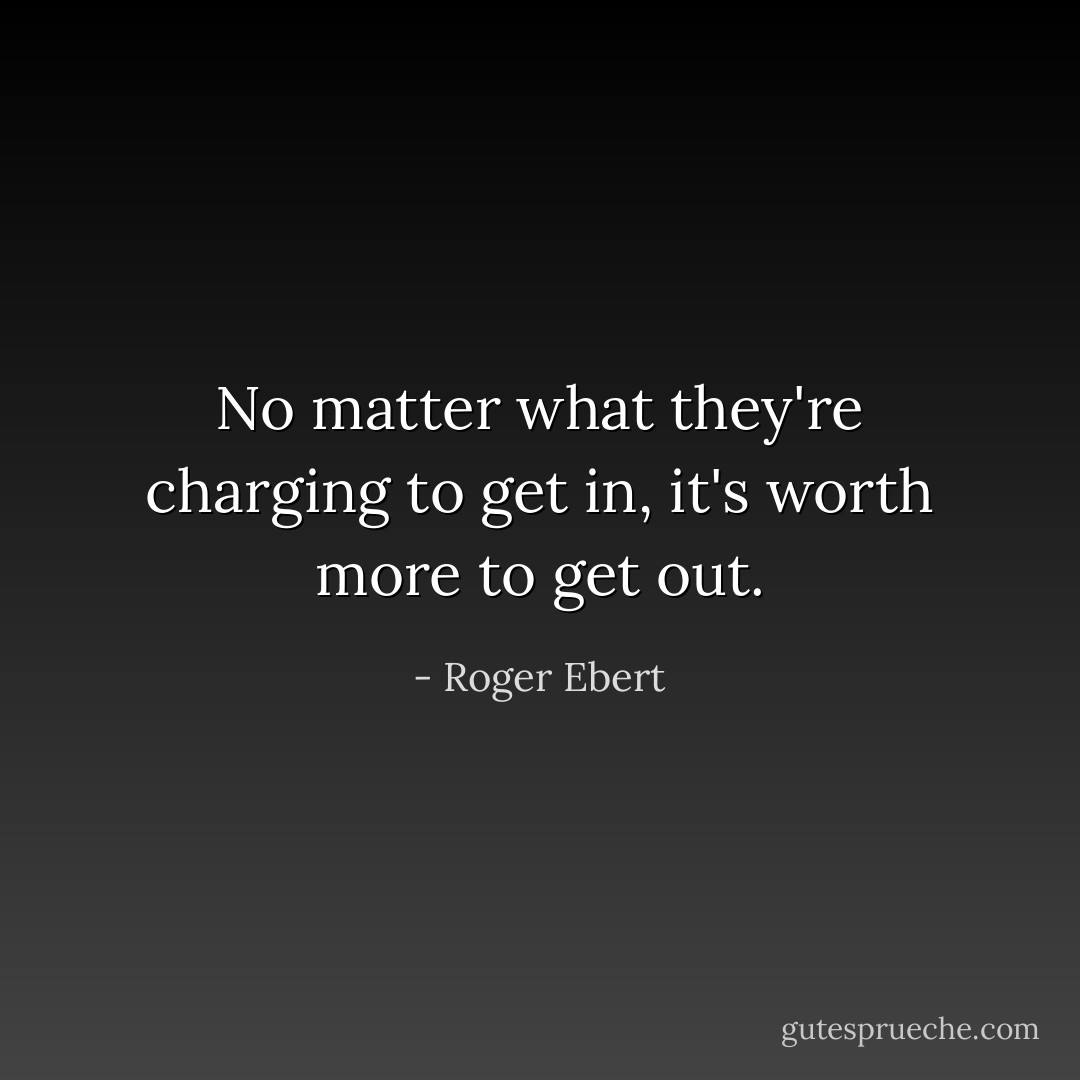 No matter what they're charging to get in, it's worth more to get out. - Roger Ebert