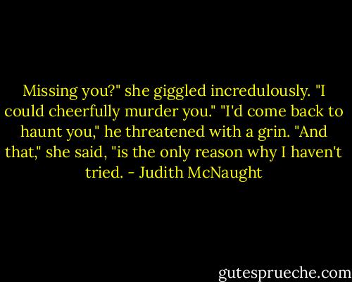 Missing you?" she giggled incredulously. "I could cheerfully murder you."<br />"I'd come back to haunt you," he threatened with a grin.<br />"And that," she said, "is the only reason why I haven't tried. - Judith McNaught