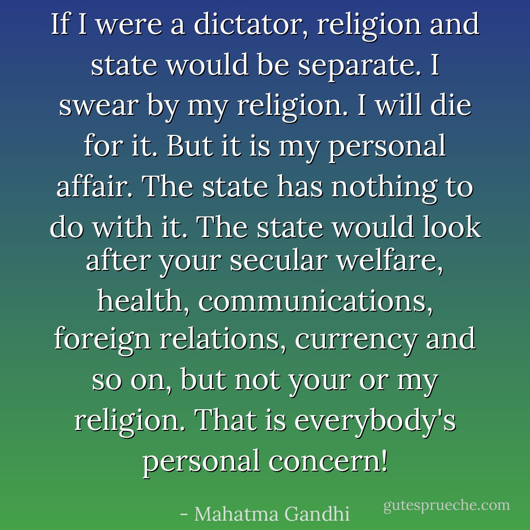 If I were a dictator, religion and state would be separate. I swear by my religion. I will die for it. But it is my personal affair. The state has nothing to do with it. The state would look after your secular welfare, health, communications, foreign relations, currency and so on, but not your or my religion. That is everybody's personal concern! - Mahatma Gandhi