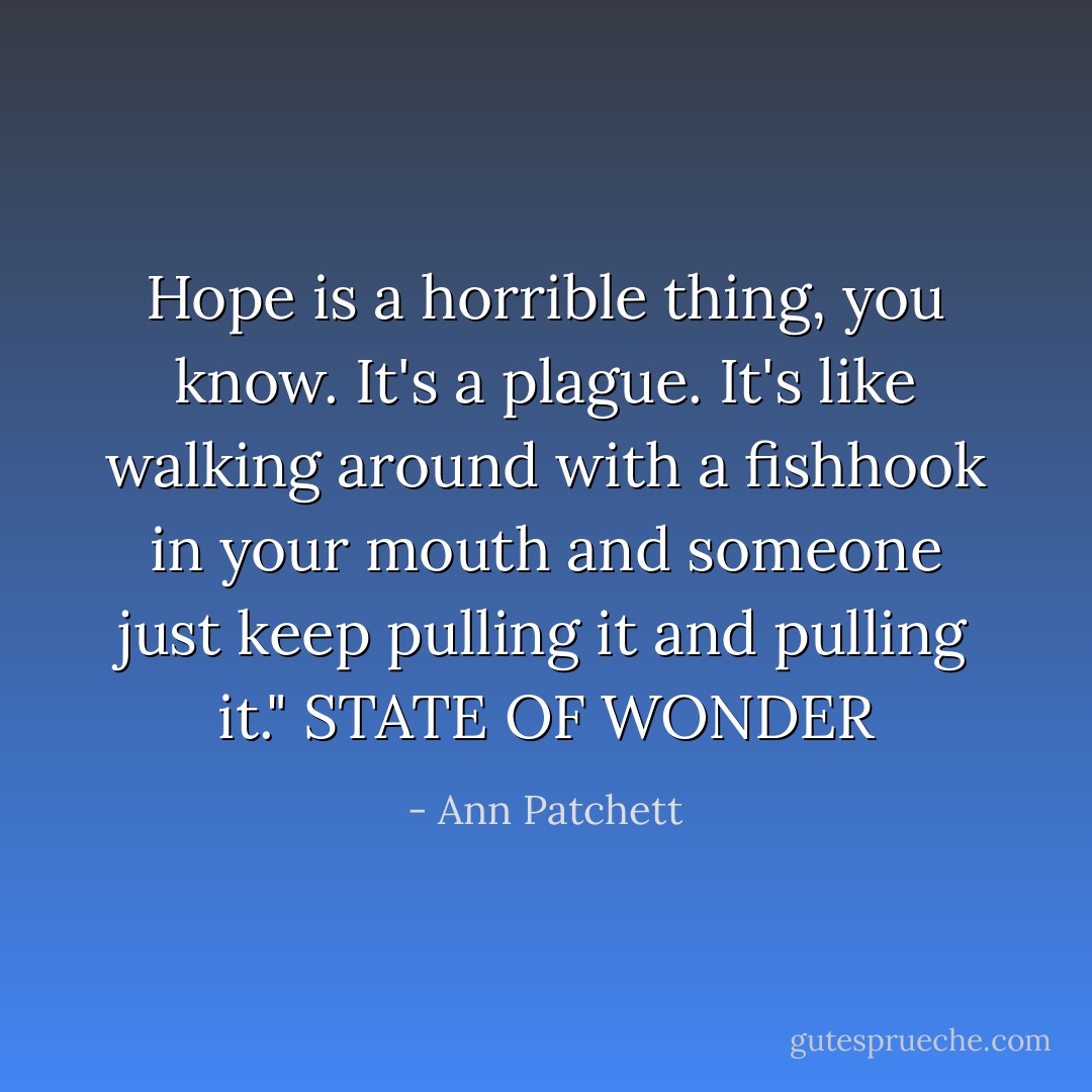 Hope is a horrible thing, you know. It's a plague. It's like walking around with a fishhook in your mouth and someone just keep pulling it and pulling it."<br />STATE OF WONDER - Ann Patchett