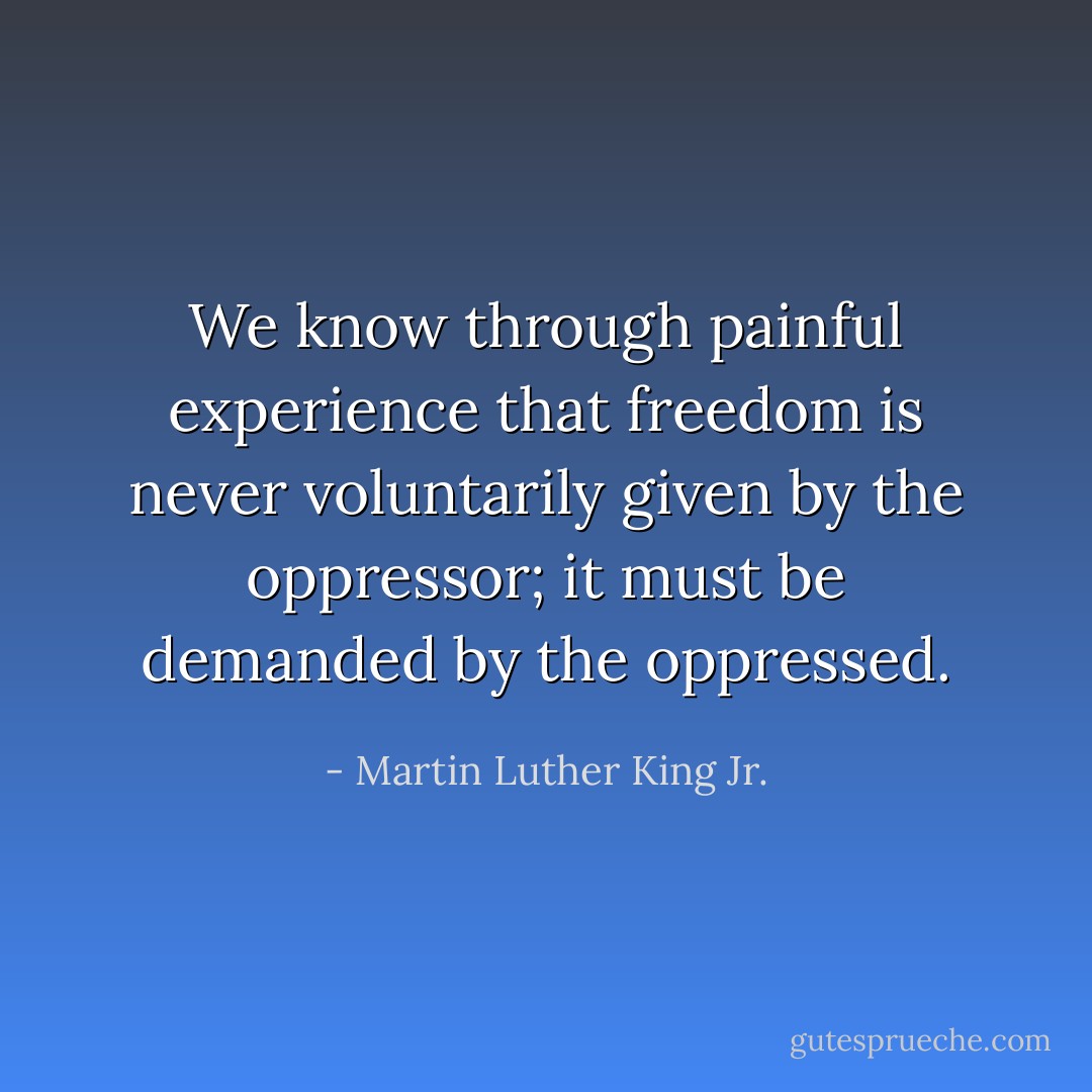 We know through painful experience that freedom is never voluntarily given by the oppressor; it must be demanded by the oppressed. - Martin Luther King Jr.