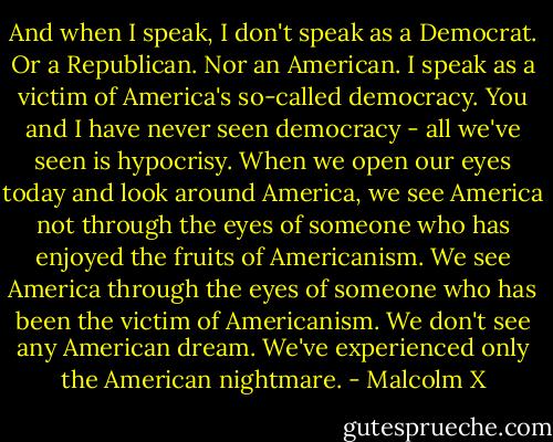 And when I speak, I don't speak as a Democrat. Or a Republican. Nor an American. I speak as a victim of America's so-called democracy. You and I have never seen democracy - all we've seen is hypocrisy. When we open our eyes today and look around America, we see America not through the eyes of someone who has enjoyed the fruits of Americanism. We see America through the eyes of someone who has been the victim of Americanism. We don't see any American dream. We've experienced only the American nightmare. - Malcolm X